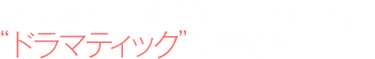 水平線から昇る美しい日の出に“ドラマティック”な感動を。